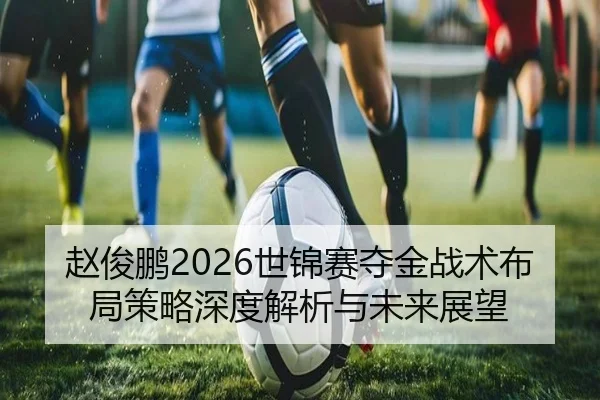 赵俊鹏2026世锦赛夺金战术布局策略深度解析与未来展望