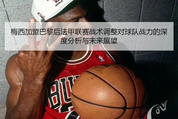 梅西加盟巴黎后法甲联赛战术调整对球队战力的深度分析与未来展望