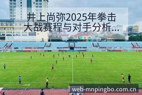 井上尚弥2025年拳击大战赛程与对手分析及阵容影响深度解 - 平博